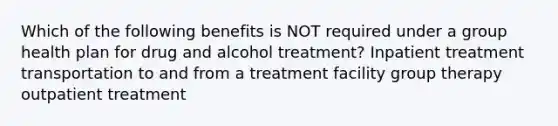 Which of the following benefits is NOT required under a group health plan for drug and alcohol treatment? Inpatient treatment transportation to and from a treatment facility group therapy outpatient treatment