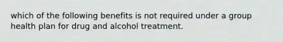 which of the following benefits is not required under a group health plan for drug and alcohol treatment.