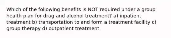 Which of the following benefits is NOT required under a group health plan for drug and alcohol treatment? a) inpatient treatment b) transportation to and form a treatment facility c) group therapy d) outpatient treatment