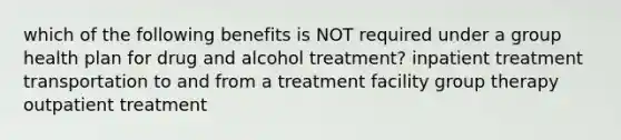 which of the following benefits is NOT required under a group health plan for drug and alcohol treatment? inpatient treatment transportation to and from a treatment facility group therapy outpatient treatment