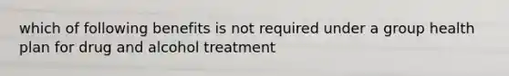 which of following benefits is not required under a group health plan for drug and alcohol treatment