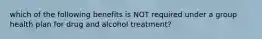 which of the following benefits is NOT required under a group health plan for drug and alcohol treatment?