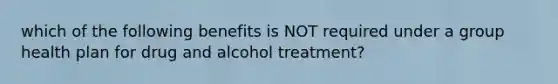 which of the following benefits is NOT required under a group health plan for drug and alcohol treatment?