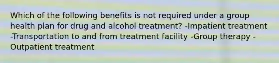 Which of the following benefits is not required under a group health plan for drug and alcohol treatment? -Impatient treatment -Transportation to and from treatment facility -Group therapy -Outpatient treatment