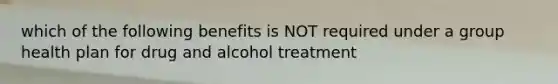 which of the following benefits is NOT required under a group health plan for drug and alcohol treatment