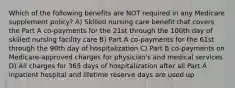 Which of the following benefits are NOT required in any Medicare supplement policy? A) Skilled nursing care benefit that covers the Part A co-payments for the 21st through the 100th day of skilled nursing facility care B) Part A co-payments for the 61st through the 90th day of hospitalization C) Part B co-payments on Medicare-approved charges for physician's and medical services D) All charges for 365 days of hospitalization after all Part A inpatient hospital and lifetime reserve days are used up