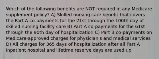 Which of the following benefits are NOT required in any Medicare supplement policy? A) Skilled nursing care benefit that covers the Part A co-payments for the 21st through the 100th day of skilled nursing facility care B) Part A co-payments for the 61st through the 90th day of hospitalization C) Part B co-payments on Medicare-approved charges for physician's and medical services D) All charges for 365 days of hospitalization after all Part A inpatient hospital and lifetime reserve days are used up