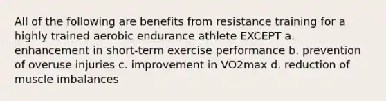 All of the following are benefits from resistance training for a highly trained aerobic endurance athlete EXCEPT a. enhancement in short-term exercise performance b. prevention of overuse injuries c. improvement in VO2max d. reduction of muscle imbalances