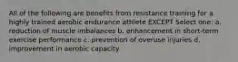 All of the following are benefits from resistance training for a highly trained aerobic endurance athlete EXCEPT Select one: a. reduction of muscle imbalances b. enhancement in short-term exercise performance c. prevention of overuse injuries d. improvement in aerobic capacity