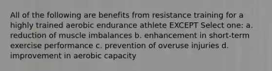 All of the following are benefits from resistance training for a highly trained aerobic endurance athlete EXCEPT Select one: a. reduction of muscle imbalances b. enhancement in short-term exercise performance c. prevention of overuse injuries d. improvement in aerobic capacity