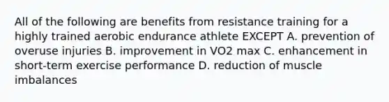 All of the following are benefits from resistance training for a highly trained aerobic endurance athlete EXCEPT A. prevention of overuse injuries B. improvement in VO2 max C. enhancement in short-term exercise performance D. reduction of muscle imbalances