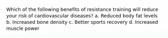 Which of the following benefits of resistance training will reduce your risk of cardiovascular diseases? a. Reduced body fat levels b. Increased bone density c. Better sports recovery d. Increased muscle power