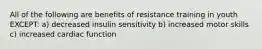 All of the following are benefits of resistance training in youth EXCEPT: a) decreased insulin sensitivity b) increased motor skills c) increased cardiac function