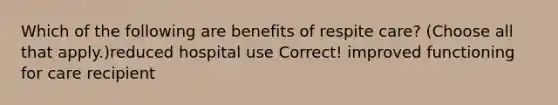 Which of the following are benefits of respite care? (Choose all that apply.)reduced hospital use Correct! improved functioning for care recipient