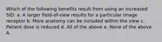 Which of the following benefits result from using an increased SID: a. A larger field-of-view results for a particular image receptor b. More anatomy can be included within the view c. Patient dose is reduced d. All of the above e. None of the above A.