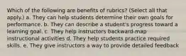 Which of the following are benefits of rubrics? (Select all that apply.) a. They can help students determine their own goals for performance. b. They can describe a student's progress toward a learning goal. c. They help instructors backward-map instructional activities d. They help students practice required skills. e. They give instructors a way to provide detailed feedback