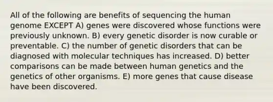 All of the following are benefits of sequencing the <a href='https://www.questionai.com/knowledge/kaQqK73QV8-human-genome' class='anchor-knowledge'>human genome</a> EXCEPT A) genes were discovered whose functions were previously unknown. B) every genetic disorder is now curable or preventable. C) the number of <a href='https://www.questionai.com/knowledge/kUNUy9GbWq-genetic-disorders' class='anchor-knowledge'>genetic disorders</a> that can be diagnosed with molecular techniques has increased. D) better comparisons can be made between human genetics and the genetics of other organisms. E) more genes that cause disease have been discovered.