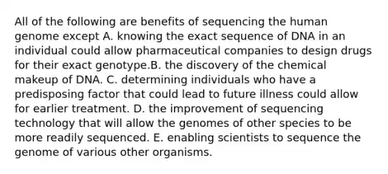 All of the following are benefits of sequencing the human genome except A. knowing the exact sequence of DNA in an individual could allow pharmaceutical companies to design drugs for their exact genotype.B. the discovery of the chemical makeup of DNA. C. determining individuals who have a predisposing factor that could lead to future illness could allow for earlier treatment. D. the improvement of sequencing technology that will allow the genomes of other species to be more readily sequenced. E. enabling scientists to sequence the genome of various other organisms.