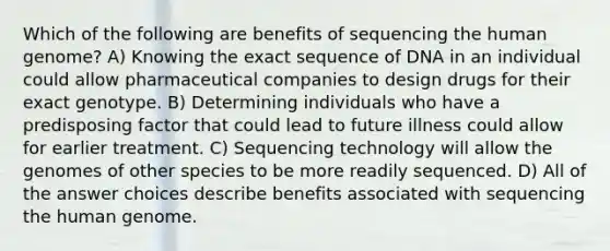 Which of the following are benefits of sequencing the human genome? A) Knowing the exact sequence of DNA in an individual could allow pharmaceutical companies to design drugs for their exact genotype. B) Determining individuals who have a predisposing factor that could lead to future illness could allow for earlier treatment. C) Sequencing technology will allow the genomes of other species to be more readily sequenced. D) All of the answer choices describe benefits associated with sequencing the human genome.