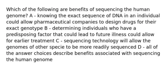 Which of the following are benefits of sequencing the human genome? A - knowing the exact sequence of DNA in an individual could allow pharmaceutical companies to design drugs for their exact genotype B - determining individuals who have a predisposing factor that could lead to future illness could allow for earlier treatment C - sequencing technology will allow the genomes of other specie to be more readily sequenced D - all of the answer choices describe benefits associated with sequencing the human genome