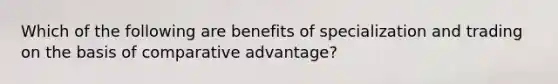 Which of the following are benefits of specialization and trading on the basis of comparative advantage?