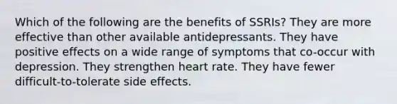 Which of the following are the benefits of SSRIs? They are more effective than other available antidepressants. They have positive effects on a wide range of symptoms that co-occur with depression. They strengthen heart rate. They have fewer difficult-to-tolerate side effects.