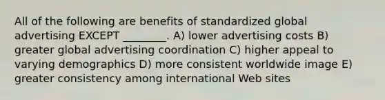 All of the following are benefits of standardized global advertising EXCEPT ________. A) lower advertising costs B) greater global advertising coordination C) higher appeal to varying demographics D) more consistent worldwide image E) greater consistency among international Web sites