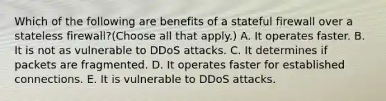 Which of the following are benefits of a stateful firewall over a stateless firewall?(Choose all that apply.) A. It operates faster. B. It is not as vulnerable to DDoS attacks. C. It determines if packets are fragmented. D. It operates faster for established connections. E. It is vulnerable to DDoS attacks.