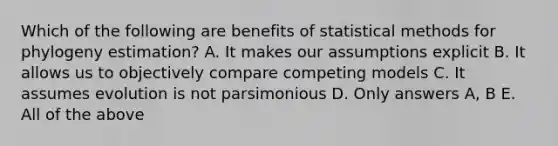 Which of the following are benefits of statistical methods for phylogeny estimation? A. It makes our assumptions explicit B. It allows us to objectively compare competing models C. It assumes evolution is not parsimonious D. Only answers A, B E. All of the above