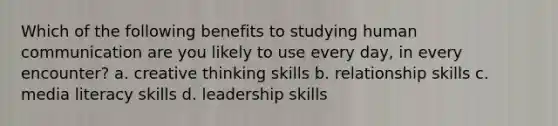 Which of the following benefits to studying human communication are you likely to use every day, in every encounter? a. creative thinking skills b. relationship skills c. media literacy skills d. leadership skills