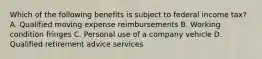 Which of the following benefits is subject to federal income tax? A. Qualified moving expense reimbursements B. Working condition fringes C. Personal use of a company vehicle D. Qualified retirement advice services