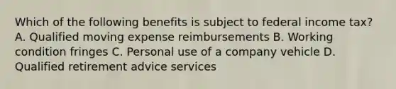 Which of the following benefits is subject to federal income tax? A. Qualified moving expense reimbursements B. Working condition fringes C. Personal use of a company vehicle D. Qualified retirement advice services