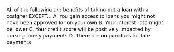 All of the following are benefits of taking out a loan with a cosigner EXCEPT... A. You gain access to loans you might not have been approved for on your own B. Your interest rate might be lower C. Your credit score will be positively impacted by making timely payments D. There are no penalties for late payments