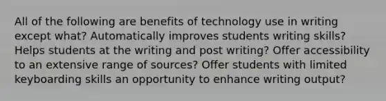 All of the following are benefits of technology use in writing except what? Automatically improves students writing skills? Helps students at the writing and post writing? Offer accessibility to an extensive range of sources? Offer students with limited keyboarding skills an opportunity to enhance writing output?