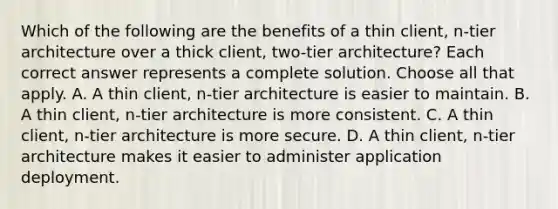 Which of the following are the benefits of a thin client, n-tier architecture over a thick client, two-tier architecture? Each correct answer represents a complete solution. Choose all that apply. A. A thin client, n-tier architecture is easier to maintain. B. A thin client, n-tier architecture is more consistent. C. A thin client, n-tier architecture is more secure. D. A thin client, n-tier architecture makes it easier to administer application deployment.