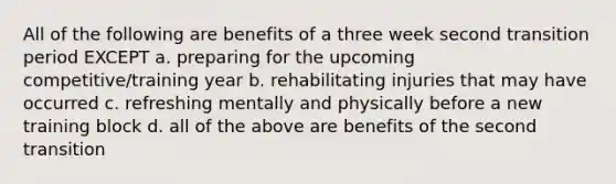 All of the following are benefits of a three week second transition period EXCEPT a. preparing for the upcoming competitive/training year b. rehabilitating injuries that may have occurred c. refreshing mentally and physically before a new training block d. all of the above are benefits of the second transition