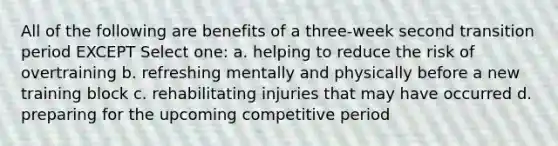 All of the following are benefits of a three-week second transition period EXCEPT Select one: a. helping to reduce the risk of overtraining b. refreshing mentally and physically before a new training block c. rehabilitating injuries that may have occurred d. preparing for the upcoming competitive period