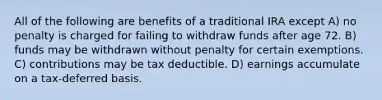 All of the following are benefits of a traditional IRA except A) no penalty is charged for failing to withdraw funds after age 72. B) funds may be withdrawn without penalty for certain exemptions. C) contributions may be tax deductible. D) earnings accumulate on a tax-deferred basis.