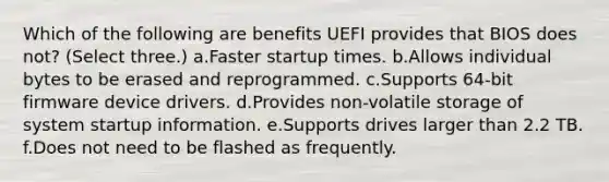 Which of the following are benefits UEFI provides that BIOS does not? (Select three.) a.Faster startup times. b.Allows individual bytes to be erased and reprogrammed. c.Supports 64-bit firmware device drivers. d.Provides non-volatile storage of system startup information. e.Supports drives larger than 2.2 TB. f.Does not need to be flashed as frequently.