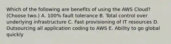 Which of the following are benefits of using the AWS Cloud? (Choose two.) A. 100% fault tolerance B. Total control over underlying infrastructure C. Fast provisioning of IT resources D. Outsourcing all application coding to AWS E. Ability to go global quickly