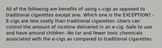 All of the following are benefits of using c-cigs as opposed to traditional cigarettes except one. Which one is the EXCEPTION? -E-cigs are less costly than traditional cigarettes -Users can control the amount of nicotine delivered in an e-cig -Safe to use and have around children -No tar and fewer toxic chemicals associated with the e-cigs as compared to traditional cigarettes