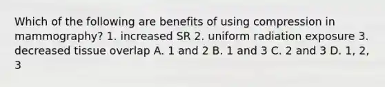 Which of the following are benefits of using compression in mammography? 1. increased SR 2. uniform radiation exposure 3. decreased tissue overlap A. 1 and 2 B. 1 and 3 C. 2 and 3 D. 1, 2, 3