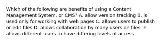 Which of the following are benefits of using a Content Management System, or CMS? A. allow version tracking B. is used only for working with web pages C. allows users to publish or edit files D. allows collaboration by many users on files. E. allows different users to have differing levels of access