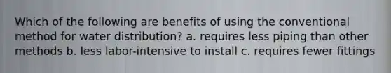 Which of the following are benefits of using the conventional method for water distribution? a. requires less piping than other methods b. less labor-intensive to install c. requires fewer fittings