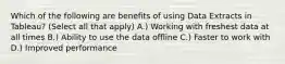 Which of the following are benefits of using Data Extracts in Tableau? (Select all that apply) A.) Working with freshest data at all times B.) Ability to use the data offline C.) Faster to work with D.) Improved performance