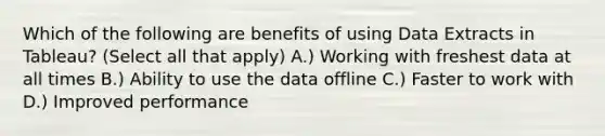 Which of the following are benefits of using Data Extracts in Tableau? (Select all that apply) A.) Working with freshest data at all times B.) Ability to use the data offline C.) Faster to work with D.) Improved performance