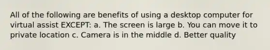 All of the following are benefits of using a desktop computer for virtual assist EXCEPT: a. The screen is large b. You can move it to private location c. Camera is in the middle d. Better quality