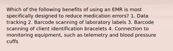 Which of the following benefits of using an EMR is most specifically designed to reduce medication errors? 1. Data tracking 2. Barcode scanning of laboratory labels 3. Barcode scanning of client identification bracelets 4. Connection to monitoring equipment, such as telemetry and blood pressure cuffs