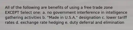 All of the following are benefits of using a free trade zone EXCEPT Select one: a. no government interference in intelligence gathering activities b. "Made in U.S.A." designation c. lower tariff rates d. exchange rate hedging e. duty deferral and elimination