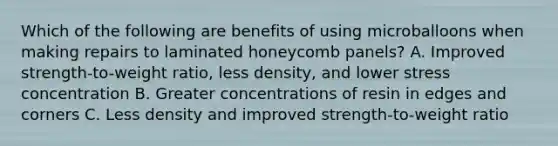 Which of the following are benefits of using microballoons when making repairs to laminated honeycomb panels? A. Improved strength-to-weight ratio, less density, and lower stress concentration B. Greater concentrations of resin in edges and corners C. Less density and improved strength-to-weight ratio